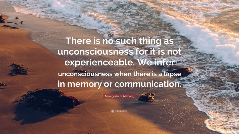 Nisargadatta Maharaj Quote: “There is no such thing as unconsciousness for it is not experienceable. We infer unconsciousness when there is a lapse in memory or communication.”