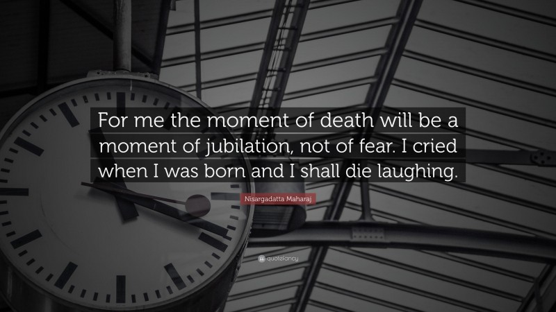 Nisargadatta Maharaj Quote: “For me the moment of death will be a moment of jubilation, not of fear. I cried when I was born and I shall die laughing.”