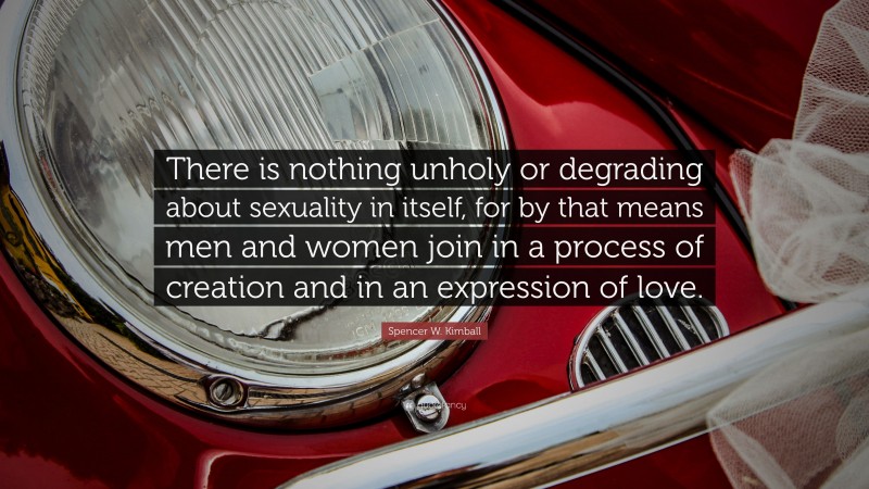 Spencer W. Kimball Quote: “There is nothing unholy or degrading about sexuality in itself, for by that means men and women join in a process of creation and in an expression of love.”