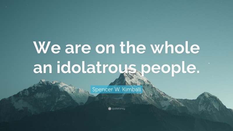 Spencer W. Kimball Quote: “We are on the whole an idolatrous people.”