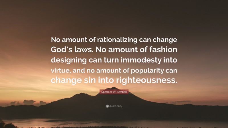 Spencer W. Kimball Quote: “No amount of rationalizing can change God’s laws. No amount of fashion designing can turn immodesty into virtue, and no amount of popularity can change sin into righteousness.”