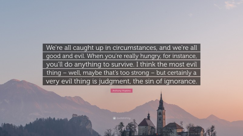 Anthony Hopkins Quote: “We’re all caught up in circumstances, and we’re all good and evil. When you’re really hungry, for instance, you’ll do anything to survive. I think the most evil thing – well, maybe that’s too strong – but certainly a very evil thing is judgment, the sin of ignorance.”