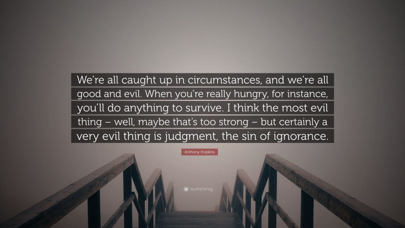 Anthony Hopkins Quote: “We’re all caught up in circumstances, and we’re all good and evil. When you’re really hungry, for instance, you’ll do anything to survive. I think the most evil thing – well, maybe that’s too strong – but certainly a very evil thing is judgment, the sin of ignorance.”