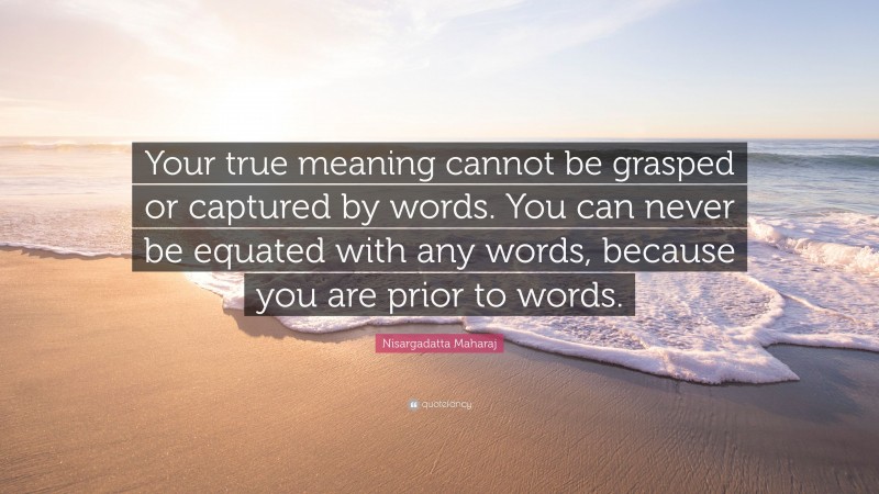 Nisargadatta Maharaj Quote: “Your true meaning cannot be grasped or captured by words. You can never be equated with any words, because you are prior to words.”