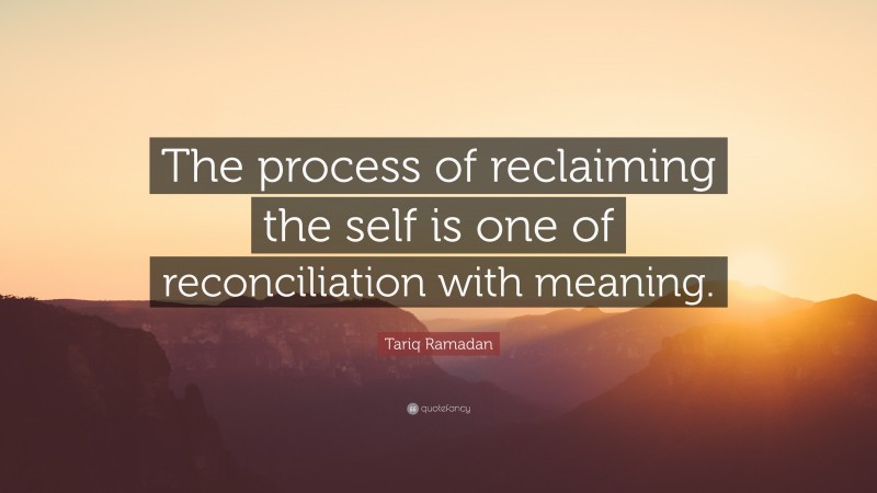 Tariq Ramadan Quote: “The process of reclaiming the self is one of reconciliation with meaning.”