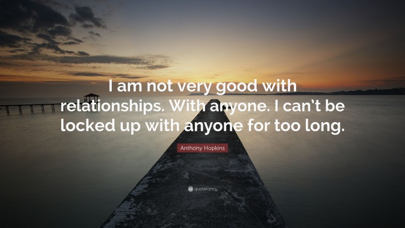 Anthony Hopkins Quote: “I am not very good with relationships. With anyone. I can’t be locked up with anyone for too long.”