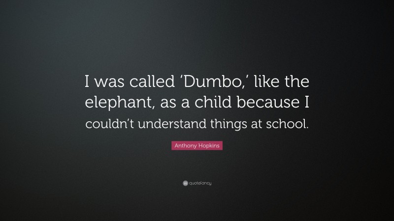 Anthony Hopkins Quote: “I was called ‘Dumbo,’ like the elephant, as a child because I couldn’t understand things at school.”