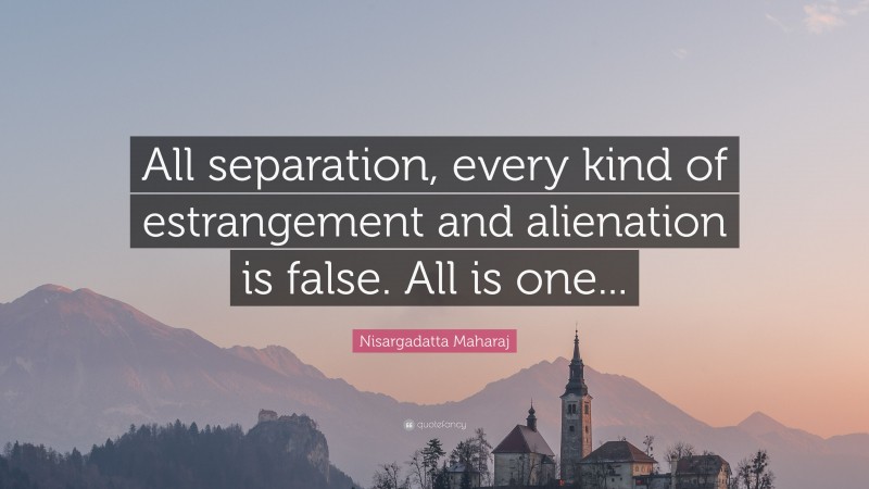 Nisargadatta Maharaj Quote: “All separation, every kind of estrangement and alienation is false. All is one...”