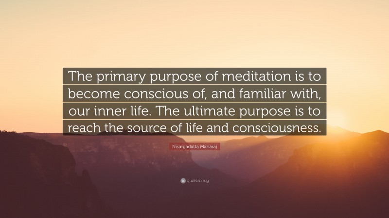 Nisargadatta Maharaj Quote: “The primary purpose of meditation is to become conscious of, and familiar with, our inner life. The ultimate purpose is to reach the source of life and consciousness.”