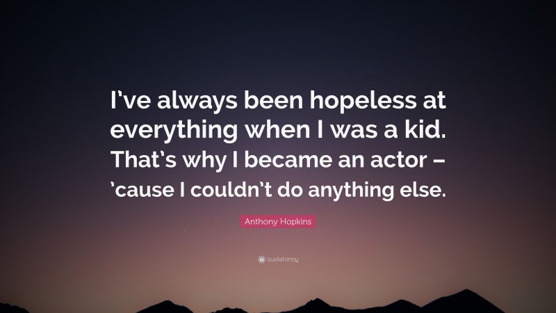 Anthony Hopkins Quote: “I’ve always been hopeless at everything when I was a kid. That’s why I became an actor – ’cause I couldn’t do anything else.”