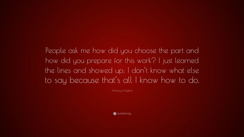 Anthony Hopkins Quote: “People ask me how did you choose the part and how did you prepare for this work? I just learned the lines and showed up; I don’t know what else to say because that’s all I know how to do.”