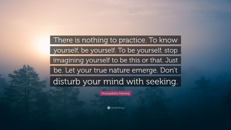Nisargadatta Maharaj Quote: “There is nothing to practice. To know yourself, be yourself. To be yourself, stop imagining yourself to be this or that. Just be. Let your true nature emerge. Don’t disturb your mind with seeking.”