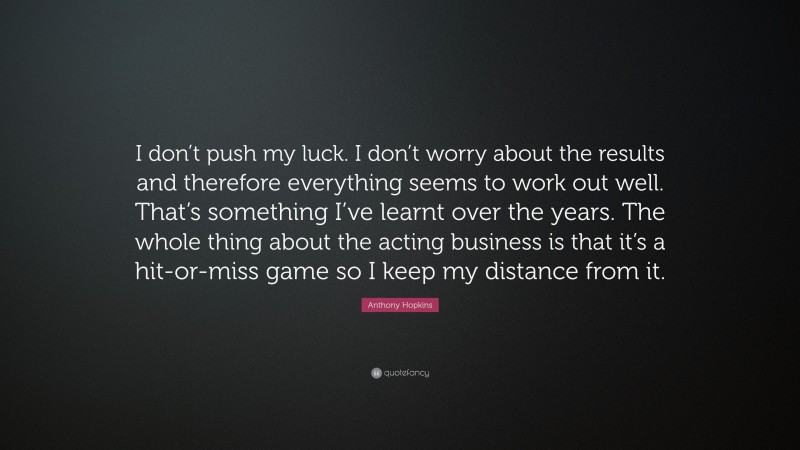 Anthony Hopkins Quote: “I don’t push my luck. I don’t worry about the results and therefore everything seems to work out well. That’s something I’ve learnt over the years. The whole thing about the acting business is that it’s a hit-or-miss game so I keep my distance from it.”