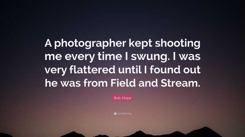 Bob Hope Quote: “A photographer kept shooting me every time I swung. I was very flattered until I found out he was from Field and Stream.”