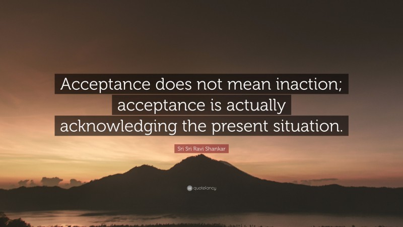 Sri Sri Ravi Shankar Quote: “Acceptance does not mean inaction; acceptance is actually acknowledging the present situation.”