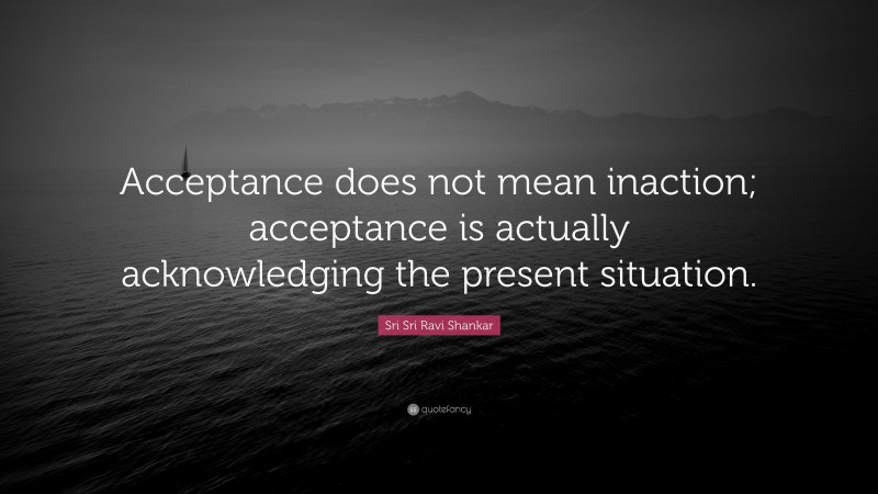 Sri Sri Ravi Shankar Quote: “Acceptance does not mean inaction; acceptance is actually acknowledging the present situation.”