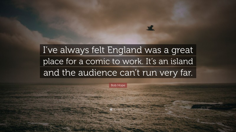 Bob Hope Quote: “I’ve always felt England was a great place for a comic to work. It’s an island and the audience can’t run very far.”