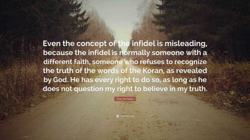 Tariq Ramadan Quote: “Even the concept of the infidel is misleading, because the infidel is normally someone with a different faith, someone who refuses to recognize the truth of the words of the Koran, as revealed by God. He has every right to do so, as long as he does not question my right to believe in my truth.”