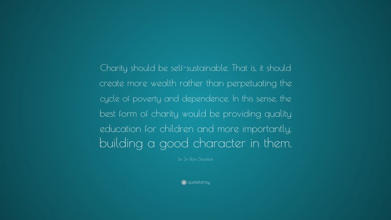 Sri Sri Ravi Shankar Quote: “Charity should be self-sustainable. That is, it should create more wealth rather than perpetuating the cycle of poverty and dependence. In this sense, the best form of charity would be providing quality education for children and more importantly, building a good character in them.”