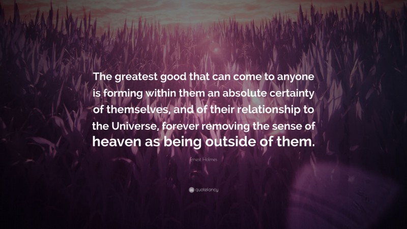 Ernest Holmes Quote: “The greatest good that can come to anyone is forming within them an absolute certainty of themselves, and of their relationship to the Universe, forever removing the sense of heaven as being outside of them.”