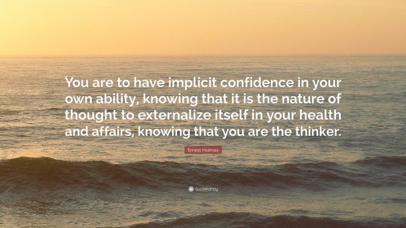 Ernest Holmes Quote: “You are to have implicit confidence in your own ability, knowing that it is the nature of thought to externalize itself in your health and affairs, knowing that you are the thinker.”