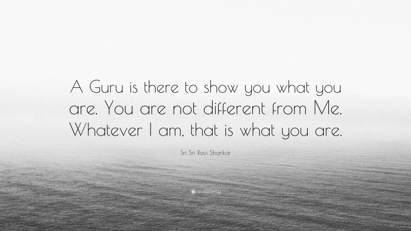 Sri Sri Ravi Shankar Quote: “A Guru is there to show you what you are. You are not different from Me. Whatever I am, that is what you are.”