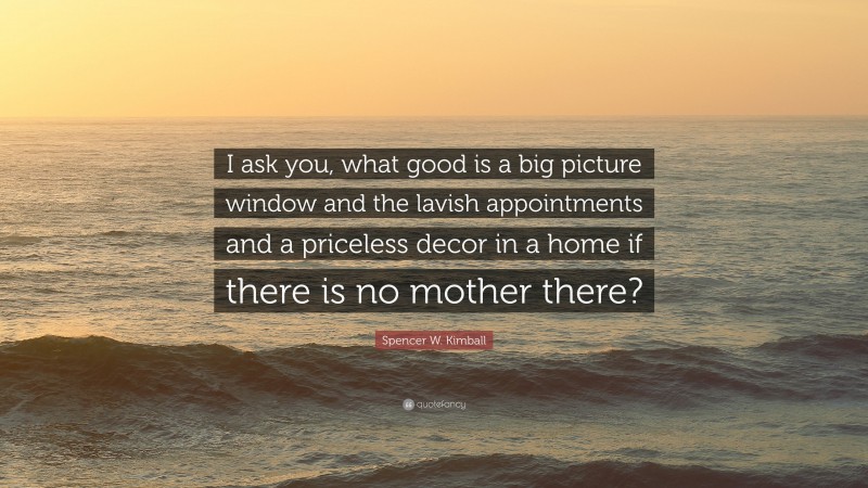 Spencer W. Kimball Quote: “I ask you, what good is a big picture window and the lavish appointments and a priceless decor in a home if there is no mother there?”