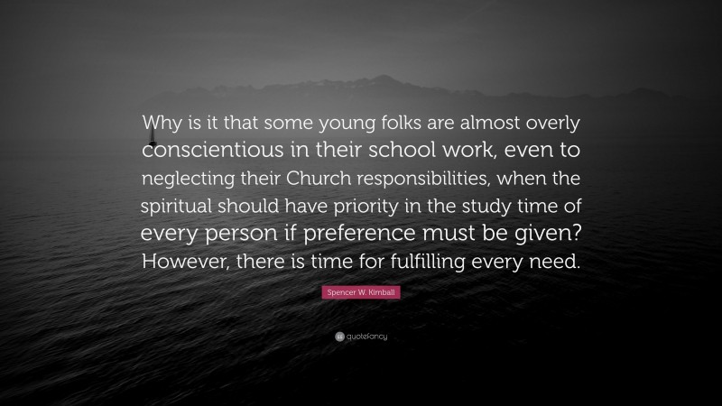 Spencer W. Kimball Quote: “Why is it that some young folks are almost overly conscientious in their school work, even to neglecting their Church responsibilities, when the spiritual should have priority in the study time of every person if preference must be given? However, there is time for fulfilling every need.”