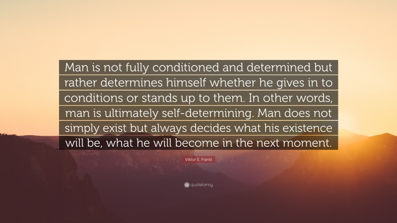 Viktor E. Frankl Quote: “Man is not fully conditioned and determined but rather determines himself whether he gives in to conditions or stands up to them. In other words, man is ultimately self-determining. Man does not simply exist but always decides what his existence will be, what he will become in the next moment.”