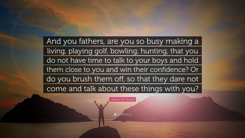 Spencer W. Kimball Quote: “And you fathers, are you so busy making a living, playing golf, bowling, hunting, that you do not have time to talk to your boys and hold them close to you and win their confidence? Or do you brush them off, so that they dare not come and talk about these things with you?”