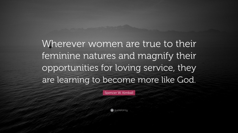 Spencer W. Kimball Quote: “Wherever women are true to their feminine natures and magnify their opportunities for loving service, they are learning to become more like God.”