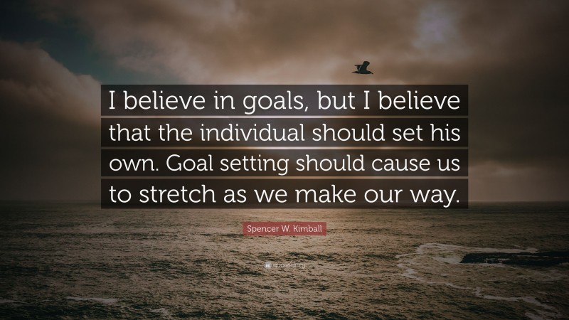Spencer W. Kimball Quote: “I believe in goals, but I believe that the individual should set his own. Goal setting should cause us to stretch as we make our way.”