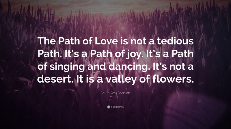 Sri Sri Ravi Shankar Quote: “The Path of Love is not a tedious Path. It’s a Path of joy. It’s a Path of singing and dancing. It’s not a desert. It is a valley of flowers.”