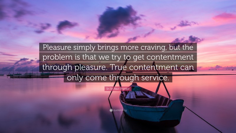 Sri Sri Ravi Shankar Quote: “Pleasure simply brings more craving, but the problem is that we try to get contentment through pleasure. True contentment can only come through service.”