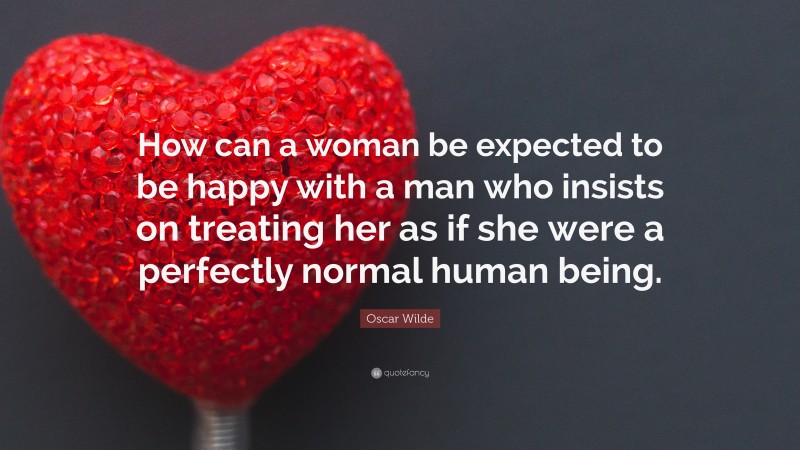 Oscar Wilde Quote: “How can a woman be expected to be happy with a man who insists on treating her as if she were a perfectly normal human being.”