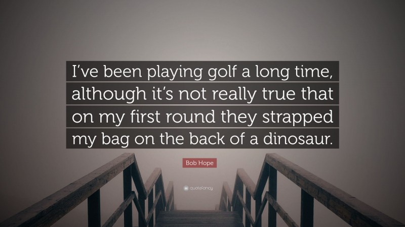 Bob Hope Quote: “I’ve been playing golf a long time, although it’s not really true that on my first round they strapped my bag on the back of a dinosaur.”