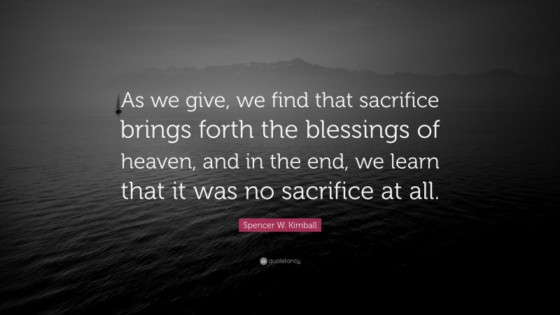 Spencer W. Kimball Quote: “As we give, we find that sacrifice brings forth the blessings of heaven, and in the end, we learn that it was no sacrifice at all.”