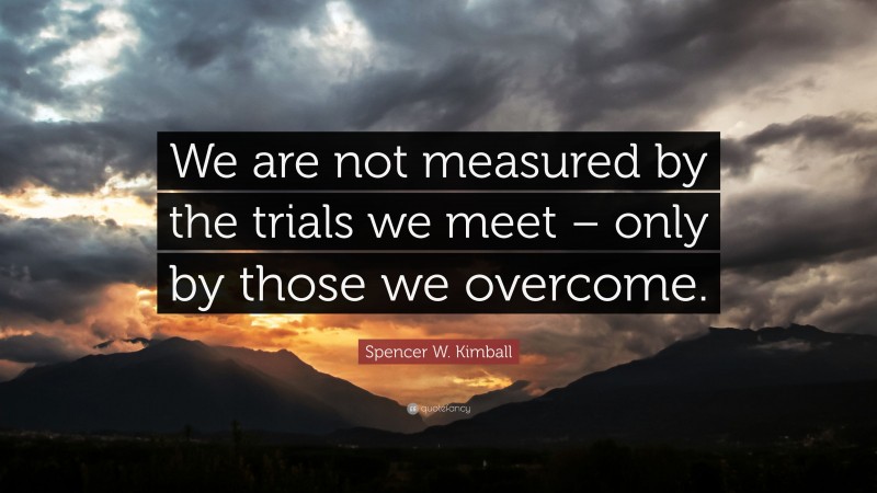 Spencer W. Kimball Quote: “We are not measured by the trials we meet – only by those we overcome.”