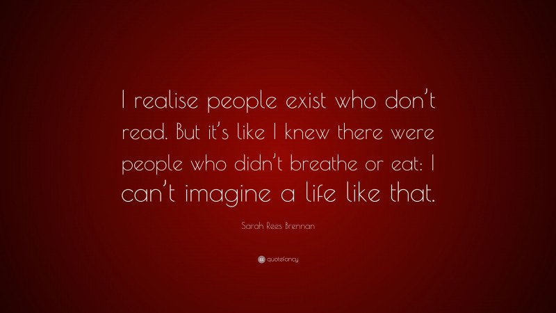 Sarah Rees Brennan Quote: “I realise people exist who don’t read. But it’s like I knew there were people who didn’t breathe or eat: I can’t imagine a life like that.”