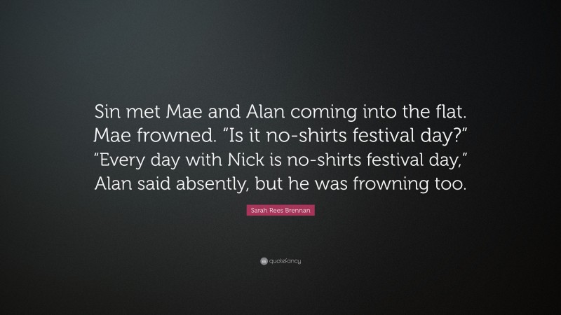 Sarah Rees Brennan Quote: “Sin met Mae and Alan coming into the flat. Mae frowned. “Is it no-shirts festival day?” “Every day with Nick is no-shirts festival day,” Alan said absently, but he was frowning too.”