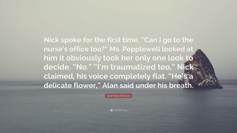 Sarah Rees Brennan Quote: “Nick spoke for the first time. “Can I go to the nurse’s office too?” Ms. Popplewell looked at him It obviously took her only one look to decide. “No.” “I’m traumatized too,” Nick claimed, his voice completely flat. “He’s a delicate flower,” Alan said under his breath.”