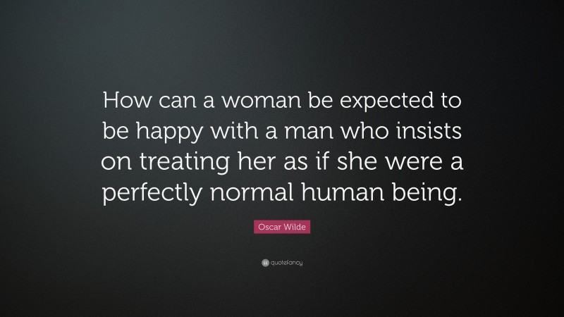 Oscar Wilde Quote: “How can a woman be expected to be happy with a man who insists on treating her as if she were a perfectly normal human being.”