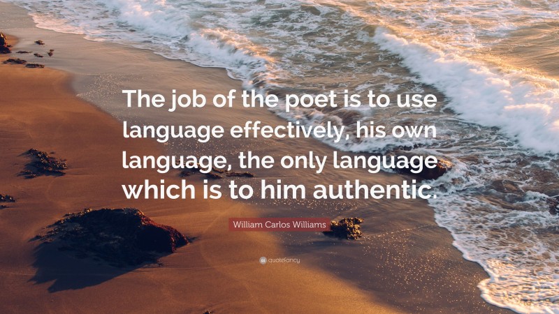 William Carlos Williams Quote: “The job of the poet is to use language effectively, his own language, the only language which is to him authentic.”