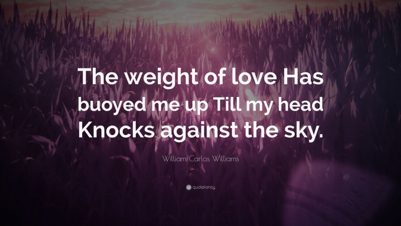 William Carlos Williams Quote: “The weight of love Has buoyed me up Till my head Knocks against the sky.”