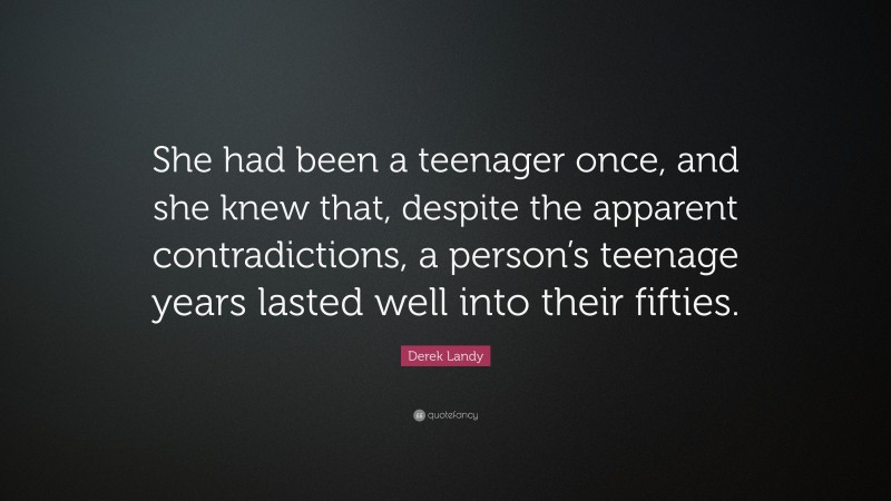 Derek Landy Quote: “She had been a teenager once, and she knew that, despite the apparent contradictions, a person’s teenage years lasted well into their fifties.”