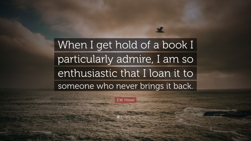 E.W. Howe Quote: “When I get hold of a book I particularly admire, I am so enthusiastic that I loan it to someone who never brings it back.”