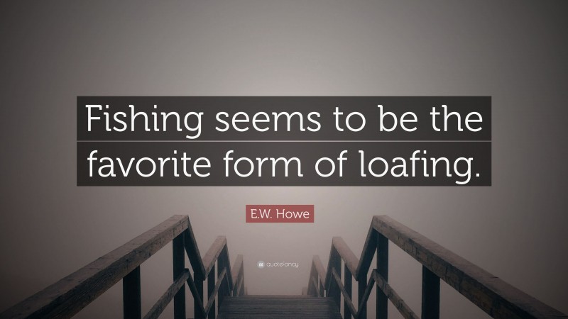 E.W. Howe Quote: “Fishing seems to be the favorite form of loafing.”