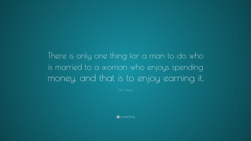 E.W. Howe Quote: “There is only one thing for a man to do who is married to a woman who enjoys spending money, and that is to enjoy earning it.”