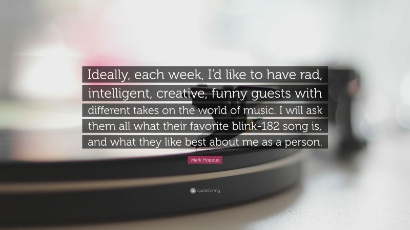 Mark Hoppus Quote: “Ideally, each week, I’d like to have rad, intelligent, creative, funny guests with different takes on the world of music. I will ask them all what their favorite blink-182 song is, and what they like best about me as a person.”