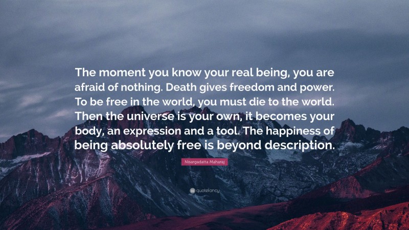 Nisargadatta Maharaj Quote: “The moment you know your real being, you are afraid of nothing. Death gives freedom and power. To be free in the world, you must die to the world. Then the universe is your own, it becomes your body, an expression and a tool. The happiness of being absolutely free is beyond description.”